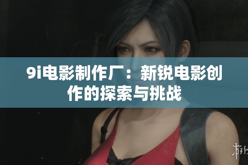 9i电影制作厂：新锐电影创作的探索与挑战