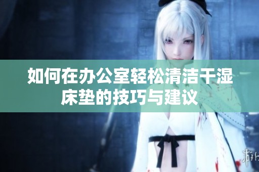 如何在办公室轻松清洁干湿床垫的技巧与建议