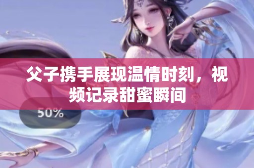 父子携手展现温情时刻，视频记录甜蜜瞬间