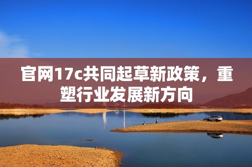 官网17c共同起草新政策，重塑行业发展新方向