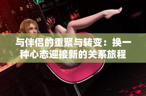 与伴侣的重聚与转变：换一种心态迎接新的关系旅程