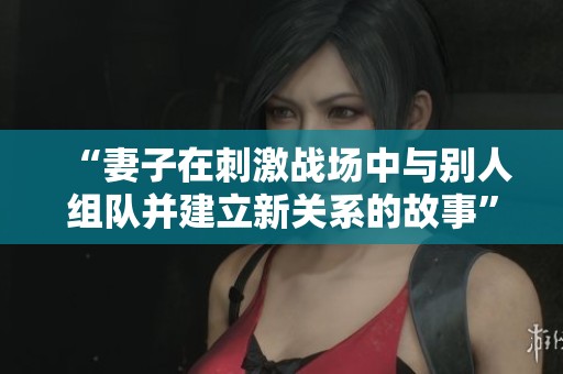 “妻子在刺激战场中与别人组队并建立新关系的故事”