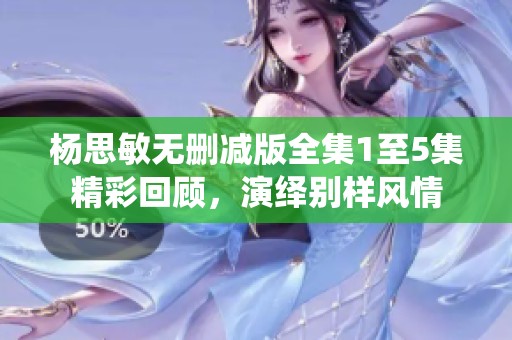 杨思敏无删减版全集1至5集精彩回顾，演绎别样风情
