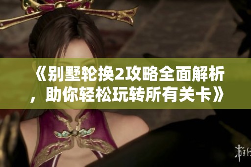 《别墅轮换2攻略全面解析，助你轻松玩转所有关卡》