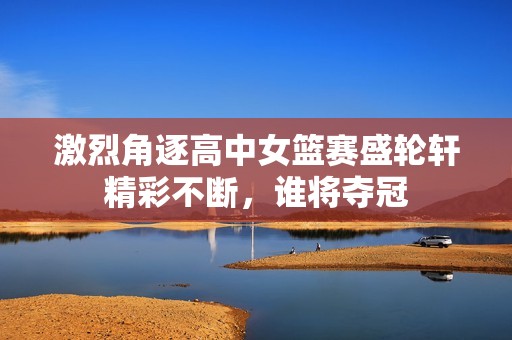 激烈角逐高中女篮赛盛轮轩精彩不断，谁将夺冠