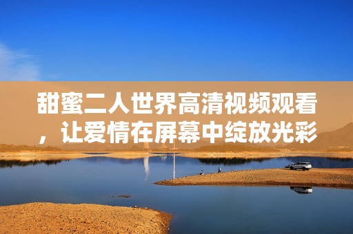 甜蜜二人世界高清视频观看，让爱情在屏幕中绽放光彩