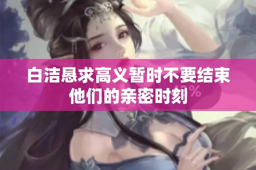 白洁恳求高义暂时不要结束他们的亲密时刻