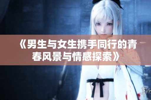 《男生与女生携手同行的青春风景与情感探索》