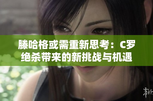 滕哈格或需重新思考：C罗绝杀带来的新挑战与机遇