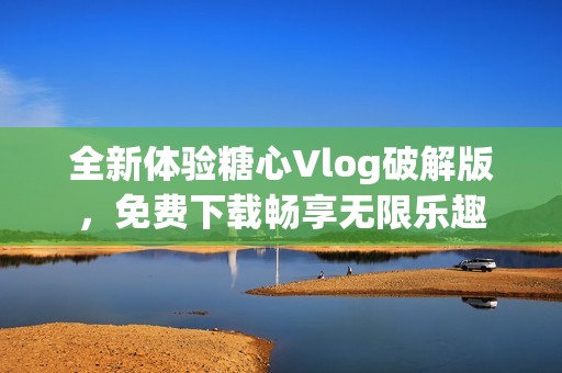 全新体验糖心Vlog破解版，免费下载畅享无限乐趣