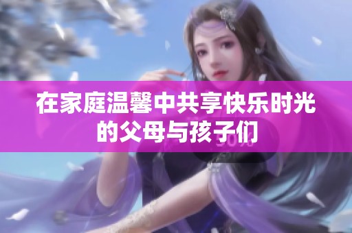 在家庭温馨中共享快乐时光的父母与孩子们