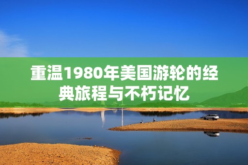 重温1980年美国游轮的经典旅程与不朽记忆