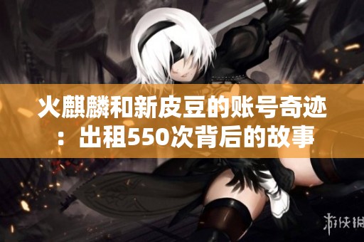 火麒麟和新皮豆的账号奇迹：出租550次背后的故事