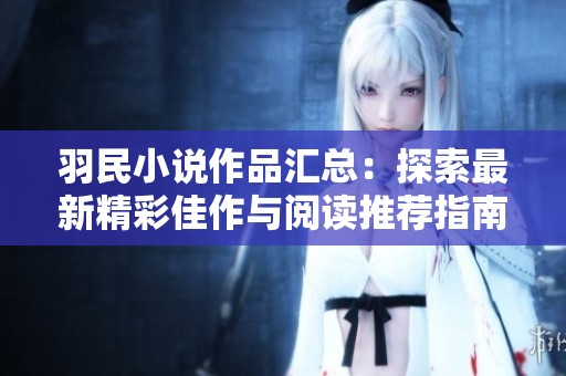 羽民小说作品汇总：探索最新精彩佳作与阅读推荐指南