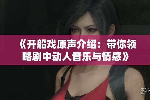 《开船戏原声介绍：带你领略剧中动人音乐与情感》