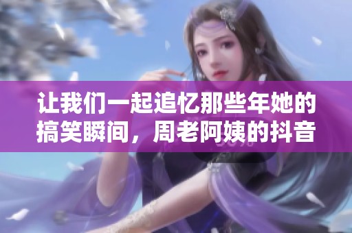 让我们一起追忆那些年她的搞笑瞬间，周老阿姨的抖音故事！