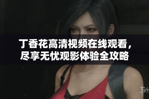 丁香花高清视频在线观看，尽享无忧观影体验全攻略