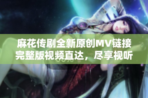 麻花传剧全新原创MV链接完整版视频直达，尽享视听盛宴