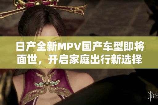 日产全新MPV国产车型即将面世，开启家庭出行新选择
