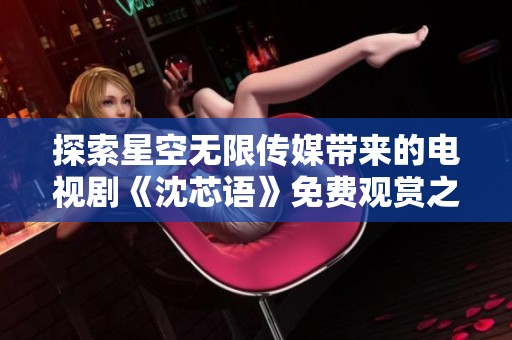 探索星空无限传媒带来的电视剧《沈芯语》免费观赏之旅