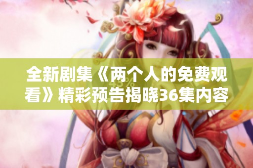 全新剧集《两个人的免费观看》精彩预告揭晓36集内容背景