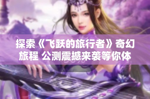 探索《飞跃的旅行者》奇幻旅程 公测震撼来袭等你体验！
