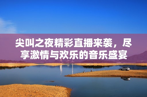 尖叫之夜精彩直播来袭，尽享激情与欢乐的音乐盛宴