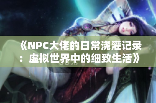 《NPC大佬的日常浇灌记录：虚拟世界中的细致生活》