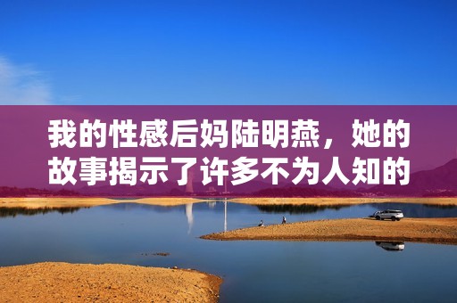 我的性感后妈陆明燕，她的故事揭示了许多不为人知的秘密