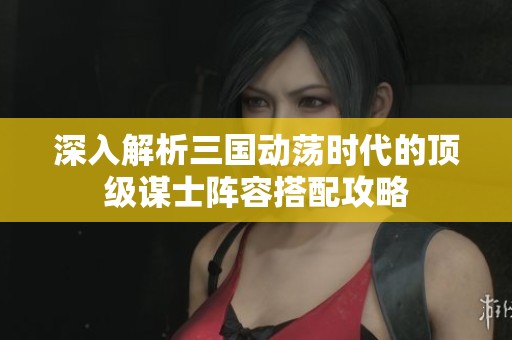 深入解析三国动荡时代的顶级谋士阵容搭配攻略