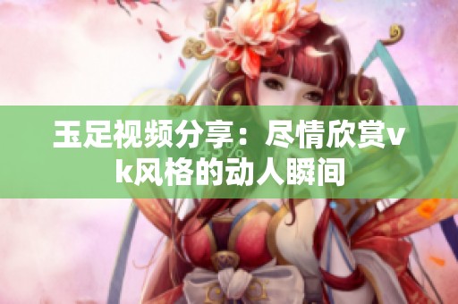 玉足视频分享：尽情欣赏vk风格的动人瞬间