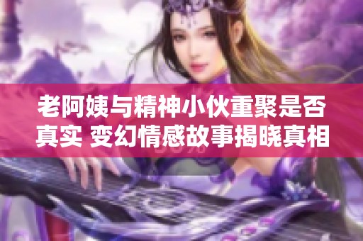 老阿姨与精神小伙重聚是否真实 变幻情感故事揭晓真相