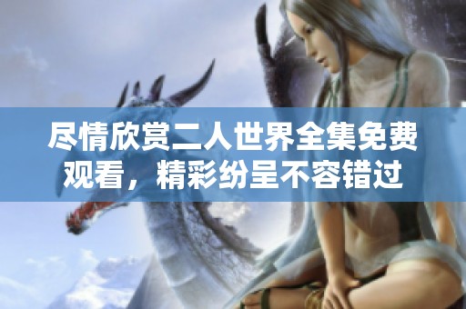尽情欣赏二人世界全集免费观看，精彩纷呈不容错过
