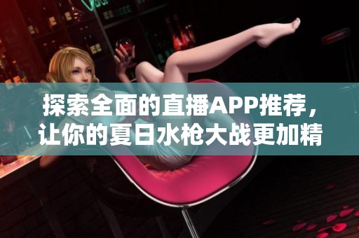 探索全面的直播APP推荐，让你的夏日水枪大战更加精彩