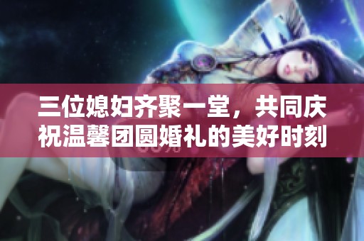 三位媳妇齐聚一堂，共同庆祝温馨团圆婚礼的美好时刻