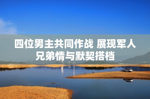 四位男主共同作战 展现军人兄弟情与默契搭档