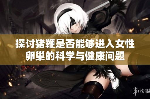 探讨猪鞭是否能够进入女性卵巢的科学与健康问题
