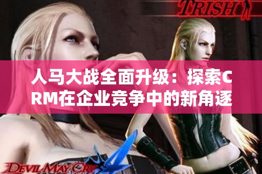 人马大战全面升级：探索CRM在企业竞争中的新角逐