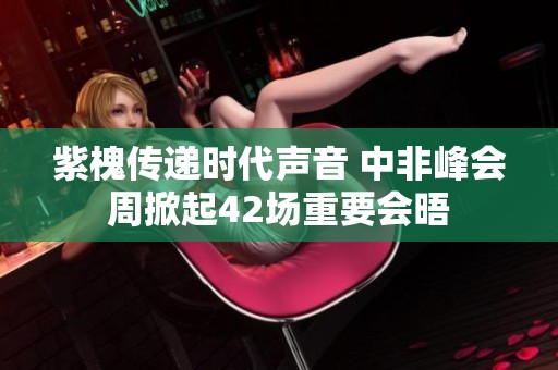 紫槐传递时代声音 中非峰会周掀起42场重要会晤