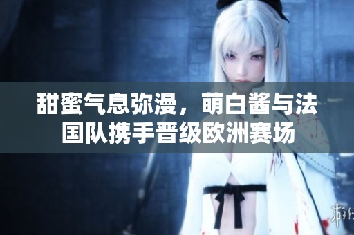 甜蜜气息弥漫，萌白酱与法国队携手晋级欧洲赛场