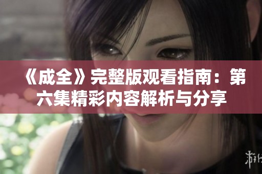 《成全》完整版观看指南：第六集精彩内容解析与分享