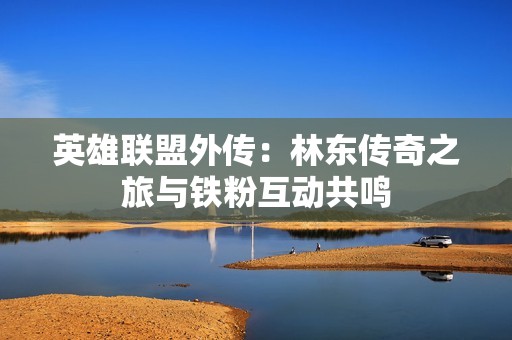 英雄联盟外传：林东传奇之旅与铁粉互动共鸣