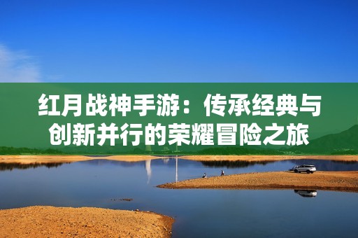 红月战神手游：传承经典与创新并行的荣耀冒险之旅