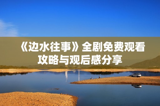 《边水往事》全剧免费观看攻略与观后感分享
