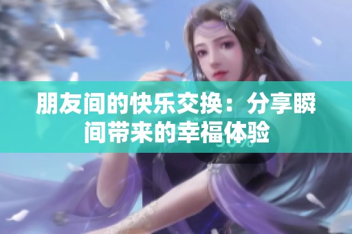 朋友间的快乐交换：分享瞬间带来的幸福体验