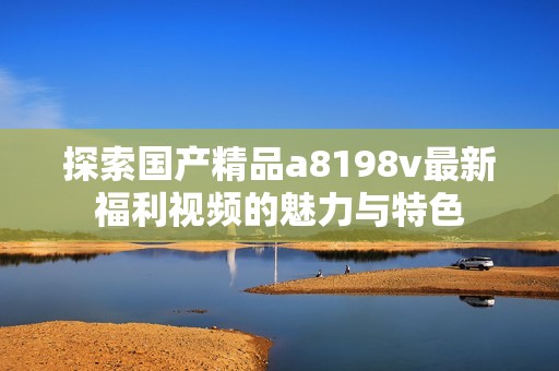 探索国产精品a8198v最新福利视频的魅力与特色