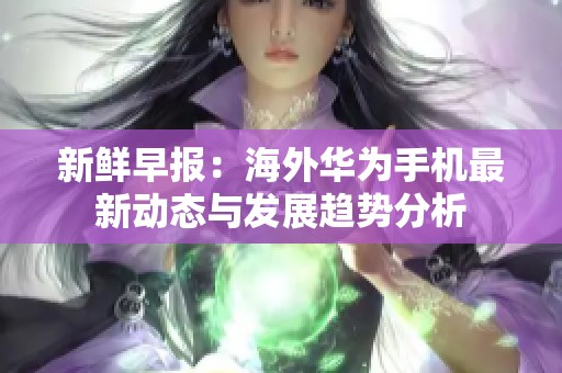 新鲜早报：海外华为手机最新动态与发展趋势分析