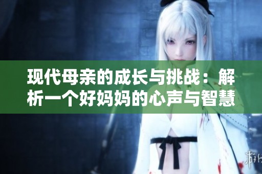 现代母亲的成长与挑战：解析一个好妈妈的心声与智慧
