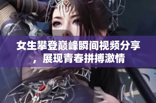 女生攀登巅峰瞬间视频分享，展现青春拼搏激情