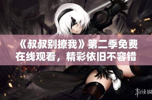 《叔叔别撩我》第二季免费在线观看，精彩依旧不容错过